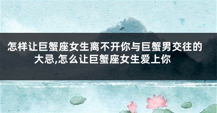 怎样让巨蟹座女生离不开你与巨蟹男交往的大忌,怎么让巨蟹座女生爱上你