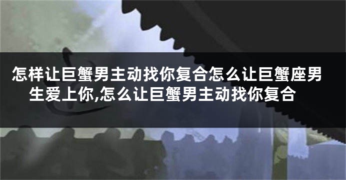 怎样让巨蟹男主动找你复合怎么让巨蟹座男生爱上你,怎么让巨蟹男主动找你复合