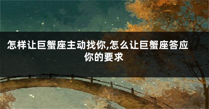 怎样让巨蟹座主动找你,怎么让巨蟹座答应你的要求