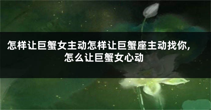 怎样让巨蟹女主动怎样让巨蟹座主动找你,怎么让巨蟹女心动