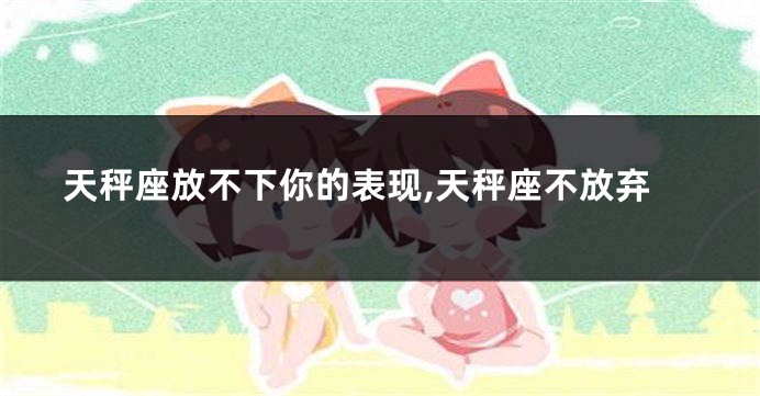 天秤座放不下你的表现,天秤座不放弃