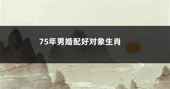 75年男婚配好对象生肖