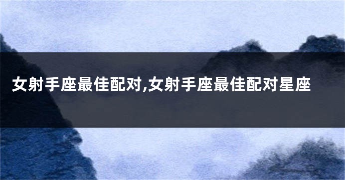 女射手座最佳配对,女射手座最佳配对星座