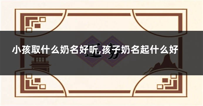 小孩取什么奶名好听,孩子奶名起什么好