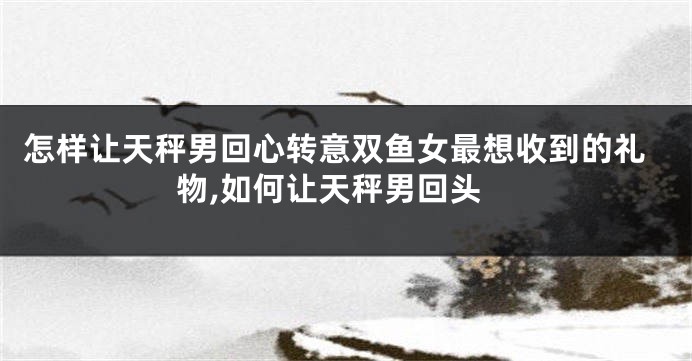 怎样让天秤男回心转意双鱼女最想收到的礼物,如何让天秤男回头