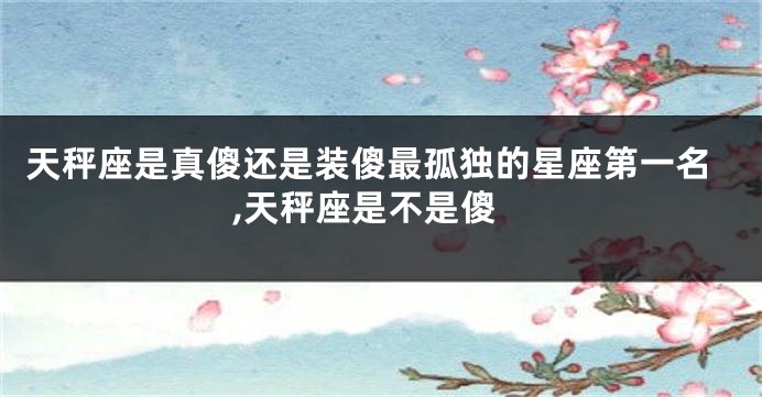 天秤座是真傻还是装傻最孤独的星座第一名,天秤座是不是傻