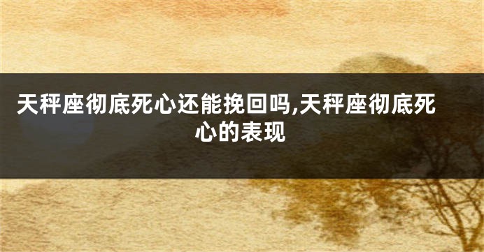 天秤座彻底死心还能挽回吗,天秤座彻底死心的表现