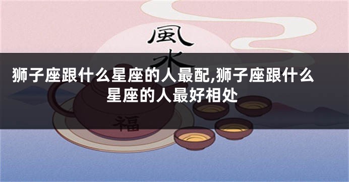 狮子座跟什么星座的人最配,狮子座跟什么星座的人最好相处
