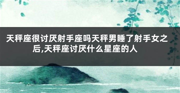 天秤座很讨厌射手座吗天秤男睡了射手女之后,天秤座讨厌什么星座的人