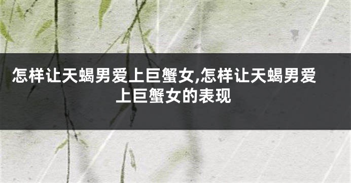 怎样让天蝎男爱上巨蟹女,怎样让天蝎男爱上巨蟹女的表现