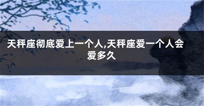 天秤座彻底爱上一个人,天秤座爱一个人会爱多久