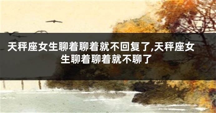 天秤座女生聊着聊着就不回复了,天秤座女生聊着聊着就不聊了