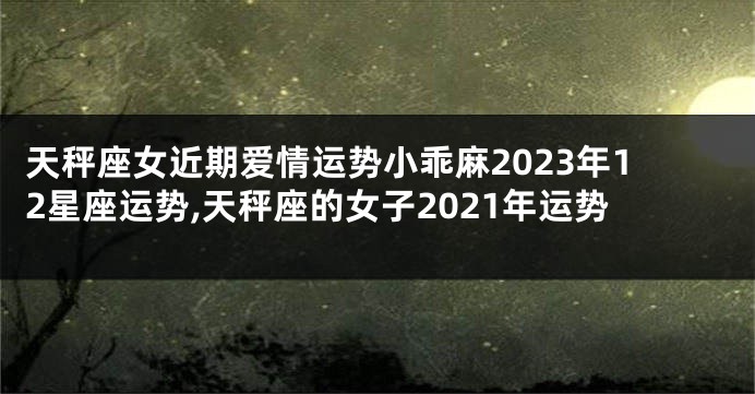 天秤座女近期爱情运势小乖麻2023年12星座运势,天秤座的女子2021年运势