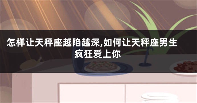 怎样让天秤座越陷越深,如何让天秤座男生疯狂爱上你