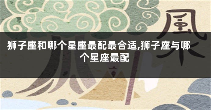 狮子座和哪个星座最配最合适,狮子座与哪个星座最配