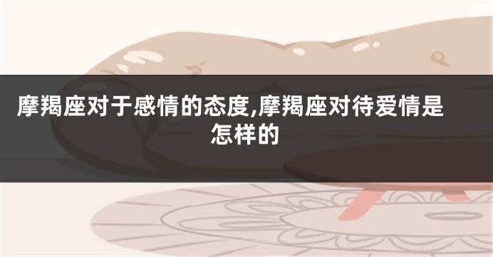摩羯座对于感情的态度,摩羯座对待爱情是怎样的