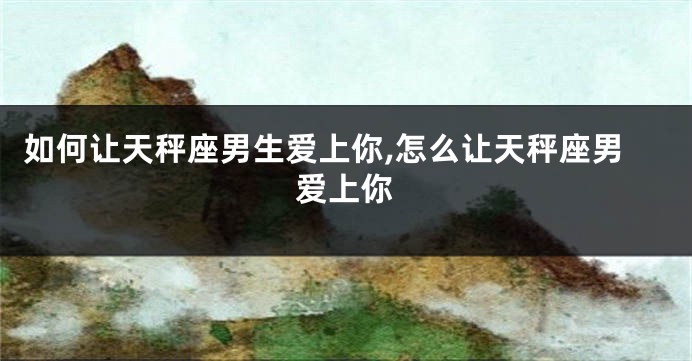 如何让天秤座男生爱上你,怎么让天秤座男爱上你