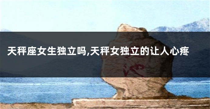 天秤座女生独立吗,天秤女独立的让人心疼
