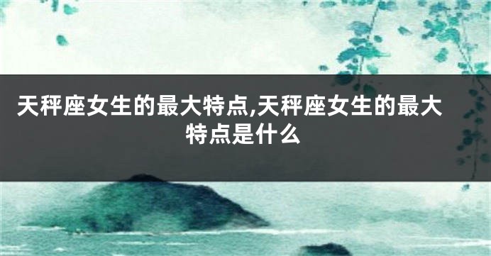 天秤座女生的最大特点,天秤座女生的最大特点是什么
