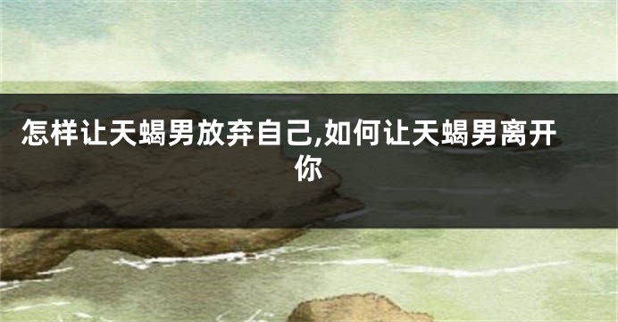 怎样让天蝎男放弃自己,如何让天蝎男离开你