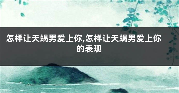怎样让天蝎男爱上你,怎样让天蝎男爱上你的表现
