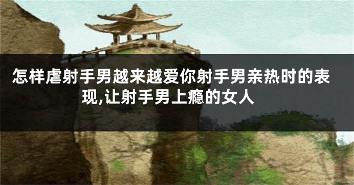 怎样虐射手男越来越爱你射手男亲热时的表现,让射手男上瘾的女人