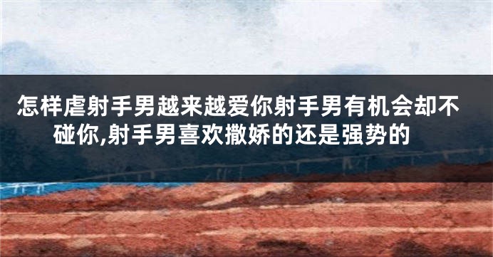 怎样虐射手男越来越爱你射手男有机会却不碰你,射手男喜欢撒娇的还是强势的