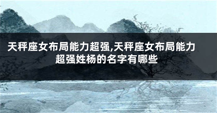 天秤座女布局能力超强,天秤座女布局能力超强姓杨的名字有哪些