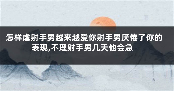 怎样虐射手男越来越爱你射手男厌倦了你的表现,不理射手男几天他会急