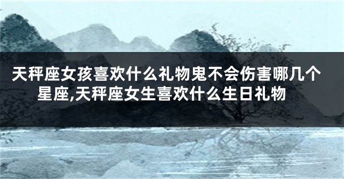 天秤座女孩喜欢什么礼物鬼不会伤害哪几个星座,天秤座女生喜欢什么生日礼物