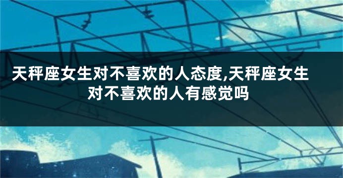 天秤座女生对不喜欢的人态度,天秤座女生对不喜欢的人有感觉吗