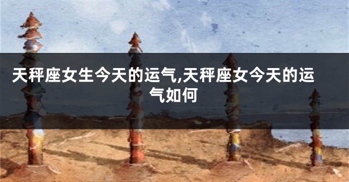 天秤座女生今天的运气,天秤座女今天的运气如何