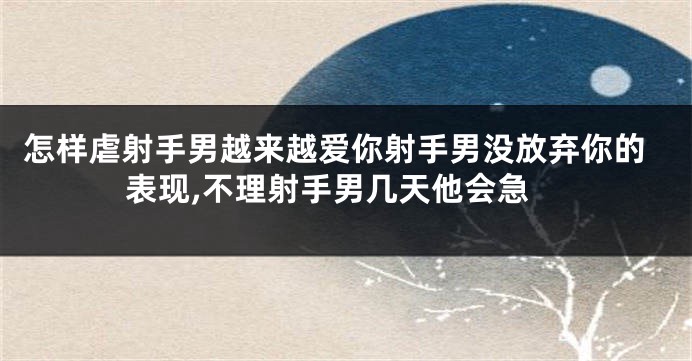 怎样虐射手男越来越爱你射手男没放弃你的表现,不理射手男几天他会急