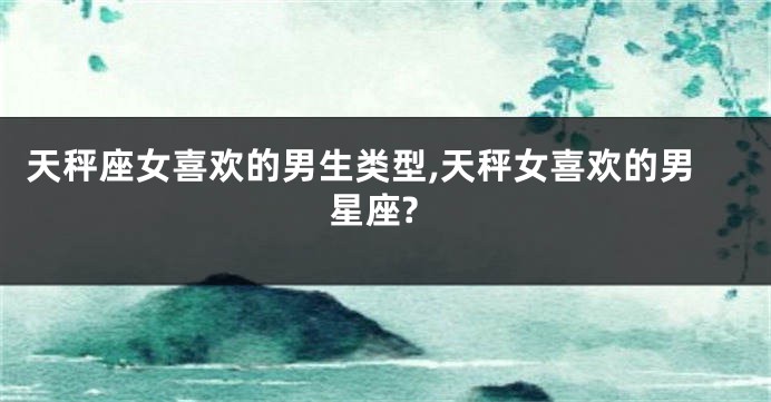 天秤座女喜欢的男生类型,天秤女喜欢的男星座?