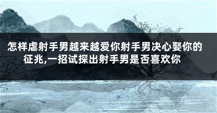 怎样虐射手男越来越爱你射手男决心娶你的征兆,一招试探出射手男是否喜欢你