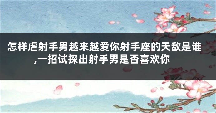 怎样虐射手男越来越爱你射手座的天敌是谁,一招试探出射手男是否喜欢你