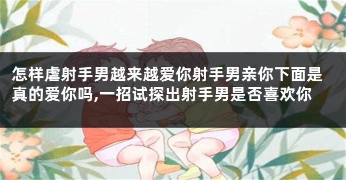 怎样虐射手男越来越爱你射手男亲你下面是真的爱你吗,一招试探出射手男是否喜欢你
