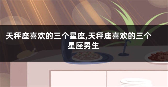 天秤座喜欢的三个星座,天秤座喜欢的三个星座男生