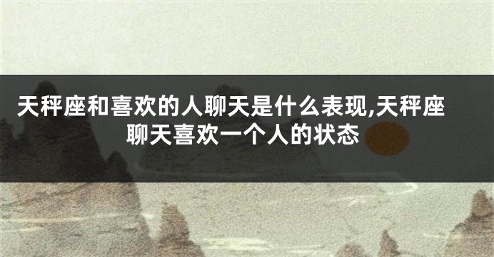 天秤座和喜欢的人聊天是什么表现,天秤座聊天喜欢一个人的状态