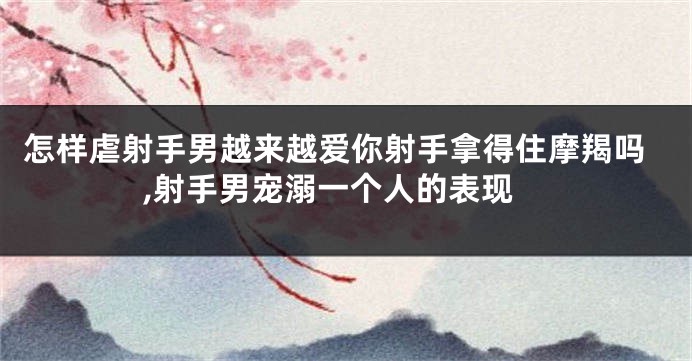 怎样虐射手男越来越爱你射手拿得住摩羯吗,射手男宠溺一个人的表现