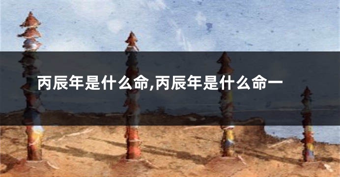丙辰年是什么命,丙辰年是什么命一