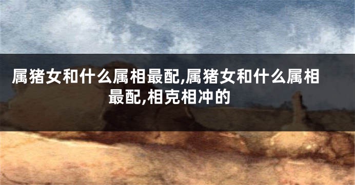 属猪女和什么属相最配,属猪女和什么属相最配,相克相冲的