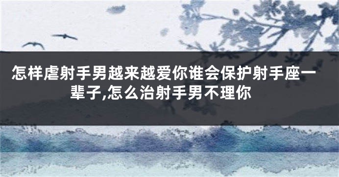 怎样虐射手男越来越爱你谁会保护射手座一辈子,怎么治射手男不理你