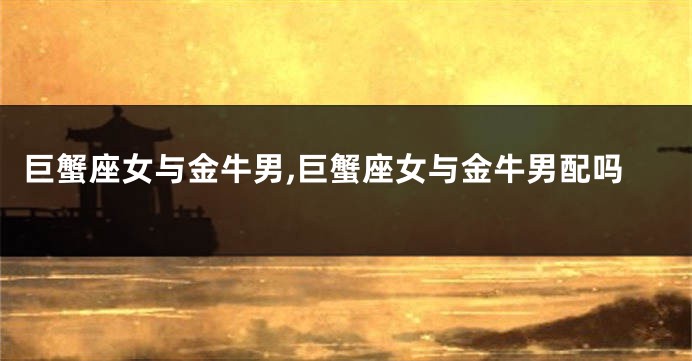 巨蟹座女与金牛男,巨蟹座女与金牛男配吗