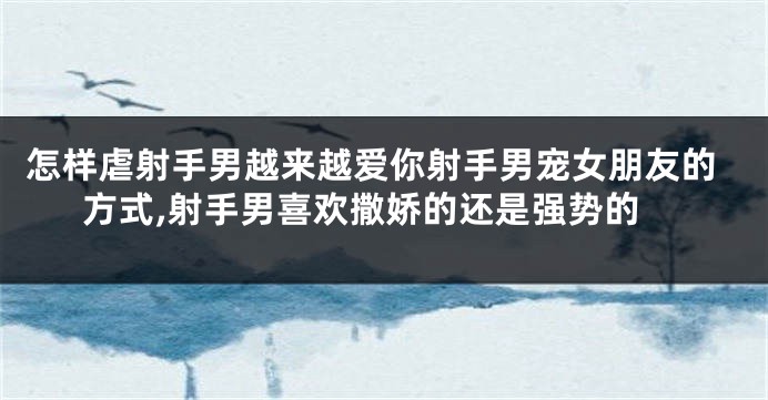 怎样虐射手男越来越爱你射手男宠女朋友的方式,射手男喜欢撒娇的还是强势的