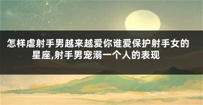 怎样虐射手男越来越爱你谁爱保护射手女的星座,射手男宠溺一个人的表现