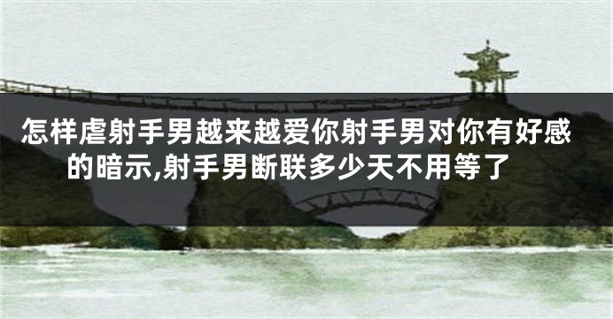 怎样虐射手男越来越爱你射手男对你有好感的暗示,射手男断联多少天不用等了