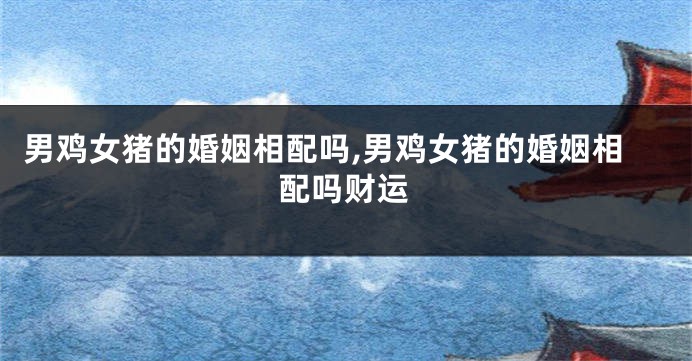 男鸡女猪的婚姻相配吗,男鸡女猪的婚姻相配吗财运