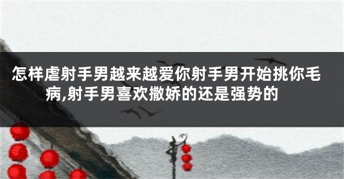 怎样虐射手男越来越爱你射手男开始挑你毛病,射手男喜欢撒娇的还是强势的