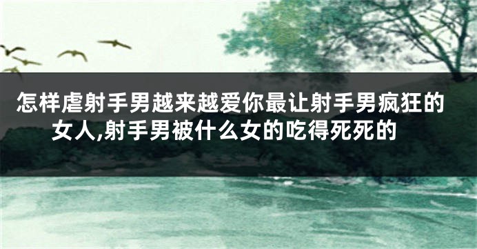 怎样虐射手男越来越爱你最让射手男疯狂的女人,射手男被什么女的吃得死死的